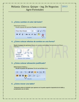 Melania Chircca Quispe – ing. De Negocios
Agro-Forestales
2013
3. ¿Cómo cambiar el color del texto?
Seleccionar el texto y…
- Acudir al grupo de opciones Fuente en la ficha Inicio
4. ¿Cómo colocar efectos de sombra en una forma?
Desde el grupo de opciones Efectos de sombra en la ficha Herramientas de Dibujo:
Formato.
5. ¿Cómo colocar alineación justificada?
Seleccionar el texto y…
- Acudir al grupo de opciones Párrafo en la ficha Inicio
6. ¿Cómo mover una tabla?
Pulsando sobre el símbolo que aparece en la parte superior izquierda de la tabla y
arrastrando con el ratón.
 