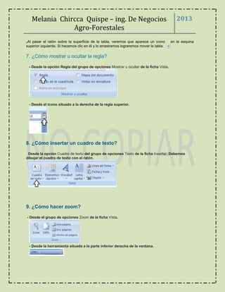 Melania Chircca Quispe – ing. De Negocios
Agro-Forestales
2013
.Al pasar el ratón sobre la superficie de la tabla, veremos que aparece un icono en la esquina
superior izquierda. Si hacemos clic en él y lo arrastramos lograremos mover la tabla.
7. ¿Cómo mostrar u ocultar la regla?
- Desde la opción Regla del grupo de opciones Mostrar u ocultar de la ficha Vista.
- Desde el icono situado a la derecha de la regla superior.
8. ¿Cómo insertar un cuadro de texto?
Desde la opción Cuadro de texto del grupo de opciones Texto de la ficha Insertar. Debemos
dibujar el cuadro de texto con el ratón.
9. ¿Cómo hacer zoom?
- Desde el grupo de opciones Zoom de la ficha Vista.
- Desde la herramienta situada a la parte inferior derecha de la ventana.
 