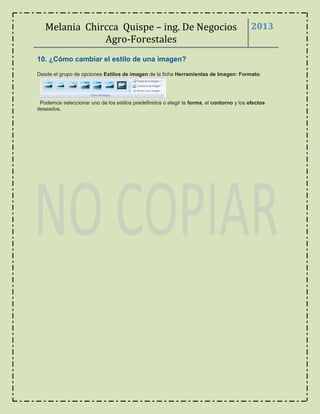 Melania Chircca Quispe – ing. De Negocios
Agro-Forestales
2013
10. ¿Cómo cambiar el estilo de una imagen?
Desde el grupo de opciones Estilos de imagen de la ficha Herramientas de Imagen: Formato.
Podemos seleccionar uno de los estilos predefinidos o elegir la forma, el contorno y los efectos
deseados.
 