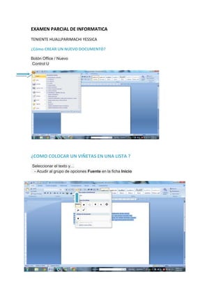 EXAMEN PARCIAL DE INFORMATICA
TENIENTE HUALLPARIMACHI YESSICA
¿Cómo CREAR UN NUEVO DOCUMENTO?
Botón Office / Nuevo
Control U
¿COMO COLOCAR UN VIÑETAS EN UNA LISTA ?
Seleccionar el texto y…
- Acudir al grupo de opciones Fuente en la ficha Inicio
 