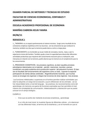 EXAMEN PARCIAL DE METODOS Y TECNICAS DE ESTUDIO<br />FACULTAD DE CIENCIAS ECONOMICAS, CONTABLES Y ADMINISTRATIVAS<br />ESCUELA ACADEMICO PROFESIONAL DE ECONOMIA<br />MARIÑAS CABRERA KELIN YANIRA<br />04/06/11<br />RESPUESTA N° 1<br />1._*MEMORIA.-es un espacio perteneciente al sistema nervioso.  Surge como resultado de las conexiones sinápticas repetitivas entre las neuronas . son las emociones las que conducen la memoria, también nos dice que la memoria puede darse a corto o a largo plazo<br />2._*CONOCIMIENTO.-es el entender ya se por medio de conceptos, teorías , leyes, o por la experiencia misma del hombre. También ayuda a tener la capacidad para desarrollar diferentes actividades productivas que requieren del conocimiento necesario para su realización, este interactúa en relación con la memoria, podría decirse que la memoria es el complemento para la los conocimientos<br />3._PROCESOS COGNITIVOS.- los procesos cognitivos, es decir aquellos procesos psicológicos relacionados con el atender , percibir, memorizar, recordar y pensar, constituyen una parte sustantiva de la producción superior  del psiquismo humano. Si bien son el resultado del funcionamiento del organismo como un todo , suponen la especial participación de ciertas aéreas cerebrales , filogenéticamente recientes, que muchas veces se encargan de organizar e integrar las funciones de otras regiones  mas arcaicas.<br /> Las funciones intelectuales o superiores en el hombre permiten realizar actividades que este ha adquirido a lo largo de la evolución y que lo diferencian de los animales . así se han desarrollado tanto a nivel del lenguaje ,  las practicas, los reconocimientos como del aprendizaje y la memoria una gama de funciones avanzadas que han permitido el nivel máximo de complejidad de comunicación, intelectualización y abstracción que se pueda conocer en el campo biológico.<br />EJEMPLO:<br />Creo que se podría dar mediante el proceso enseñanza_ aprendizaje<br />A un niño de nivel inicial, le muestran figuras de diferentes colores , y lo relacionan con las diferentes frutas, al termino de la enseñanza, y en el momento en que el niño intente recordar , si no recuerda por las figuras lo hará por las frutas, y así se le da al niño varias alternativas de aprendizaje lo cual le facilite lo ya dicho.<br /> RESPUESTA N° 2<br />ESTILOS SEGÚN BANDURA<br /> Ejemplo:<br /> En una institución educativa en donde su mayor propósito es el aprendizaje de sus alumno, deciden hacer seminarios quincenales donde se traten temas de suma importancia para los estudiantes/ mi hermanito menor de 8 años , para convencerme de que le haga algún gusto, utiliza la misma estrategia que Jhoni Teste(su programa favorito)<br />SEGÚN AUSBEL<br />Aprendizaje significativo: ejemplo :  sabemos que  en los servicios higiénicos , si en la puerta esta dibujada una persona con falda, entonces ese servicio higiénico es para mujeres<br />SEGÚN NOVAK<br /> Un niño de 5 años aprenderá mas , con un mapa mental con muchas imágenes, ya que estas son las que mas atraen su atención<br />SEGÚN PIAGET<br />Asimilación: ejemplo: cuando una persona se muda de una ciudad a otra<br />Acomodación: en el ejemplo anterior: al cabo de un tiempo, la persona de adoptara a ese nuevo ambiente<br />SEGÚN VIGOTSKI: ejemplo: un niño que debe aprender a contar, lo hará mejor si sus amistades saben hacerlo y lo practican constantemente , y aun mas , cuando tienen al niño cerca de ellos<br />RESPUESTA N°3:<br /> MEMOIA A CORTO PLAZO:<br />MEMORIA A LARGO PLAZO:<br />MEMORIA INMEDIATA:<br />CUADRO COMPARATIVO<br />M.  A  CORTO PLAZOM.  A LARGO PLAZOM.  INMEDIATA Su duración es de  horas Su duración puede ser de semanas, mese, , años. Su duración es de segundos Ejemplo: ver un programa de televisión Ejemplo: la tabla de multiplicar Ejemplo: El tocar un deposito bien caliente<br />RESPUESTA N° 4:<br />La razón , es una característica natural de los seres humanos , que permita transformar una idea en algo racional, con coherencia, es lo que permite llevar nuestros conocimientos mas allá de una simple idea.<br />En los estudiantes: permite ver mas alla de la realidad y facilita el aprendizaje , ya que permite esclarecer lo ambiguo.<br />El fin justifica los medios: ejemplo: cuando un joven tiene a su madre al borde de la muerte  y no cuenta con medios par la adquisición de sus medicamentos, decide robar en una casa de dueños que se encuentran muy bien económicamente, creo que allí si el fin justifica los medios , ya que a pesar de robar, el lo hace por necesidad , con la finalidad de ayudar a su madre.<br />RESPUESTA N° 5:<br />Son importantes porque nos  facilitan el aprendizaje, y nosotros mismos podemos elegir cual nos favorece mas, también son importantes porque nos evitan el memorizar, y asi aprendemos mejor, ya que son la expresión simplificada de una realidad completa.<br />CARACTERISTICAS:<br />* Son expresiones informativas experienciales: los esquemas se forman a partir de la experiencia, o sea a partir de lo vivido .<br />* son recodificaciones genéricas del material especifico almacenado : es decir que debe tener información de entrada<br />* Reducen y simplifican la información de la realidad. Recogen aspectos mas específicos y necesarios para darle coherencia al tema<br />*Representan realidades diversas: permite que un mismo esquema sea atribuible a situaciones diversas<br />* Disponen la información de forma organizada según diversos criterios: ya sea por atributos, propiedades, o aspectos relacionales<br /> <br />NUMERO DE COMPRADORESDEMANDANTESOFERTANTES<br />TRANSFERENCIASGUSTOS Y PREFERNCIASNUMERO DE VENDEDORESTECNOLOGIAPAGOSPRECIO  MERCADO DE BIENES Y SERVICIOS<br /> RESPUESTA N° 6:<br /> Esto es precisamente lo que debería cambiar con la elección del nuevo presidente de la republica, es una pena que muchos estudiantes universitarios tengan que estar así.<br />RESPUESTA N° 7:<br />En el aprendizaje cooperativo creo que si e participado, ya que e ayudado a michos de mis compañeros en temas de la economía que no entendían, ya que este consiste en ayudar a aprender a los demás en aspectos que para uno son muy entendibles, y para otros no. <br />En el aprendizaje procedimental :este también lo e practicado, ya que he utilizado muchas estrategias para realizar diferentes actividades en su mayoría para el estudio ,<br /> Este tipo de aprendizaje consiste  en aplicar reglas, técnicas, destrezas , habilidades, para lograr el conjunto de acciones ordenadas, para la consecución de objetivos y metas<br />Dentro de la universidad lo integraría , primeramente dando charlas sobre este tema a los estudiantes y haciéndoles ver lo importante que es practicarlas<br />RESPUESTA N° 8:<br />COGNITIVOCOGNOSCITIVOMETACOGNITIVORelativo al conocimiento / conjunto de información almacenada mediante la experienciaEsfuerzo por comprender y actuar en el mundoCapacidad para autor regular el aprendizajeEjemplo :En una clase me preguntaron : ¿en que año se dio la segunda guerra mundial? Y no supe responderla , pero a partir de ese momento nunca olvido la fecha Ejemplo:  saber porque es bueno saber el estudio de la economíaEjemplo : saber en que nos equivocamos y como corregirlo<br />RESPUESTA N° 9:<br />La etapa de preparación y de las organizaciones completas. Ejemplo:<br />Cuando un niño ya púber empieza a preferir el jugar futbol , a jugar con sus juguetes.<br />RESPUESTA N° 10:<br />1° Dios: porque es mi mayor motivación para luchar por lo que quiero<br />2°mi familia: son lo mejor que tengo en vida, pese a que están alejados de mi, son  mi todo, nunca se descuidan de mi y me den de todo , tanto económica como sentimentalmente<br />3° mis estudios: son lo que me ayudara a salir adelante<br />4°mis amigos: siempre están conmigo , en los buenos y malos momentos, además se que puedo contar con ellos para lo que necesite<br />5°diversiones: para desestrezarme<br />6°enamorado: pienso que no es algo primordial<br />RESPUESTA N° 11:<br />*¿Por qué ESTUDIAR? Porque es necesario para nuestra formación, porque nos ayuda a ser personas de diferente nivel social<br />*¿Quién soy? Soy una persona humana con defectos y virtudes, con debilidades y fortalezas<br />*¿de donde vengo? De un hogar que mis padres decidieron formar<br />¿A dónde voy? Hacia un mejor futuro<br />RESPUESTA N° 12:<br />Opino que el curso de métodos y técnicas de estudio, es necesario no solo para nuestra carrera de economía , sino para todas las carreras existentes , ya que nos permite analizar y ver desde diferentes puntos de vista los temas que quizá considerábamos complicados, las formas de estudio se ven mejores y mas fáciles así, además de que en este ciclo aprendí mucho sobre computación , y ahora veo que lo difícil puede ser incluso divertido.<br />
