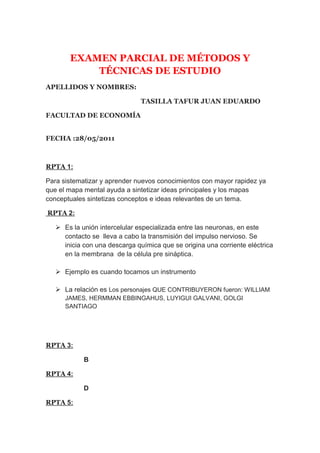 EXAMEN PARCIAL DE MÉTODOS Y TÉCNICAS DE ESTUDIO<br />APELLIDOS Y NOMBRES:             <br />TASILLA TAFUR JUAN EDUARDO<br />FACULTAD DE ECONOMÍA<br />FECHA :28/05/2011<br />RPTA 1:<br />Para sistematizar y aprender nuevos conocimientos con mayor rapidez ya que el mapa mental ayuda a sintetizar ideas principales y los mapas conceptuales sintetizas conceptos e ideas relevantes de un tema.<br /> RPTA 2:<br />Es la unión intercelular especializada entre las neuronas, en este contacto se  lleva a cabo la transmisión del impulso nervioso. Se inicia con una descarga química que se origina una corriente eléctrica en la membrana  de la célula pre sináptica.<br />Ejemplo es cuando tocamos un instrumento <br />La relación es Los personajes QUE CONTRIBUYERON fueron: WILLIAM JAMES, HERMMAN EBBINGAHUS, LUYIGUI GALVANI, GOLGI SANTIAGO <br />RPTA 3: <br />B<br />RPTA 4: <br />D<br />RPTA 5:<br />HOWARD GRANDNER <br />RPTA 6:<br />Esta teoría define que la inteligencia es una capacidad de entender y/o comprender problemas las cuales dependen muchas veces de valores o la cultura de cada sociedad.<br />RPTA 7:<br />INTELIGENCIA MUSICAL: Capacidad de percibir y expresar las formas musicales. <br />Aprender a tocar un instrumento musical como la guitarra<br />INTELIGENCIA LINGÜÍSTICA: Capacidad de expresarse y utilizar las distintas palabras de forma efectiva.<br /> Puede ser un poeta o un orador<br />INTELIGENCIA LÓGICA O MATEMÁTICA: Capacidad de usar los números de forma efectiva y de razonar de forma adecuada.<br />Albert Einstein, Isaac Newton<br />INTELIGENCIA CORPORAL O KINÉTICA: Capacidad de usar el propio cuerpo con gran precisión<br />Un atleta o un futbolista<br />RPTA 8:<br />Hemisferio izquierdo:<br />Verbal <br />Analítica<br />Simbólica<br />Digital <br />Hemisferio derecho:<br />Sintética<br />Concreta Intuitiva <br />Creativa<br />innovador<br />RPTA 9:<br />DIFERENCIASMEMORIZARAPRENDERObtener conocimiento a corto plazoObtener conocimientos para toda la vidaAprender para el momento  Aprendes para lo consiguiente<br />RPTA 1O:<br />Los algunos factores que intervienen en el aprendizaje son:  los interpersonales  y los socio ambientales <br />Interpersonales: son los cambios evolutivos durante el aprendizaje ya sea  cognitivos, emocionales y corporales.<br />socio ambiental: son factores los que rodean a la persona ya sea la familia, el barrio o la sociedad misma.<br />RPTA 11:<br />ESTILO ACTIVO:<br />Participación activa de los alumnos   en las tareas encomendadas por los docentes  por  ejemplo participación en un sociodrama, participación de diferentes actividades ya sea educativa o social.<br />ESTILO REFLEXIVO:<br />Alumnos que observan, escuchan y analizan antes de dar su opinión <br />ESTILO TEÓRICO:<br />Son alumnos que participan, investigan y sustentan sus opiniones e ideas.<br />ESTILO PRAGMATICOS:<br />Es cuando los alumnos aprenden a traves  de la experimentacion de sus conocimientos <br />RPTA 12:<br />Si ya que todos las personas tienen que memorizar para reconocer algo ya sea para su vida o solo para algo pasajero <br />RPTA 13:<br />      Son las siguientes:<br />Estado pre-operatorio<br />Estado de las operaciones concretas<br />Estado de las operaciones formales<br />RPTA 14:<br />Se basa en las necesidades  e intereses  del quien aprende o del aquella persona la cual quiere aprender.<br />