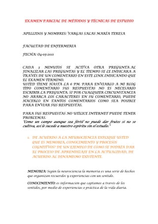 EXAMEN PARCIAL DE MÉTODOS Y TÉCNICAS DE ESTUDIO


APELLIDOS Y NOMBRES: VARGAS SALAS MARÍA TERESA



FACULTAD DE ENFERMERIA

FECHA: O4-05-2011



CADA 3 MINUTOS SE ACTIVA OTRA PREGUNTA AL
FINALIZAR LAS PREGUNTAS Y EL TIEMPO SE LE INDICARA A
TRAVÉS DE UN COMENTARIO EN ESTE LINK INDICANDO QUE
EL EXAMEN TERMINO.
USTED TIENE HASTA LA 6 PM. PARA ENVIARLO A MI BLOG
TIPO COMENTARIO SUS RESPUESTAS NO ES NECESARIO
ESCRIBIR LA PREGUNTA. SI POR CUALQUIER CIRCUNSTANCIA
NO ABARCA LOS CARACTERES EN SU COMENTARIO, PUEDE
HACERLO EN TANTOS COMENTARIOS COMO SEA POSIBLE
PARA ENVIAR SUS RESPUESTAS.

PARA SUS RESPUESTAS NO UTILICE INTERNET PUEDE TENER
PROBLEMAS.
"Como un campo aunque sea fértil no puede dar frutos si no se
cultiva, así le sucede a nuestro espíritu sin el estudio."


  1. DE ACUERDO A LA NEUROCIENCIA EXPLIQUE USTED
     QUE ES MEMORIA, CONOCIMIENTO Y PROCESOS
     COGNITIVOS? DE UN EJEMPLO DE COMO SE PODRÍA DAR
     EL PROCESO DE APRENDIZAJE EN LA ACTUALIDAD, DE
     ACUERDO AL DINAMISMO EXISTENTE.



  MEMORIA: Según la neurociencia la memoria es una serie de hechos
  que organizan recuerdos y experiencias con un sentido.

  CONOCIMIENTO: es información que captamos a través de los
  sentidos, por medio de experiencias o práctica de la vida diaria.
 