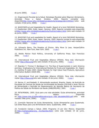 de junio 2006). [ Links ]
11. Organización Mundial de la Salud. Estrategia Mundial sobre Régimen Alimentario,
Actividad Física y Salud. Ginebra. 2004. Reporte complete esta
disponiblehttp://www.who.int/dietphysicalactivity/strategy/eb11344/en/ (sitio web
visitado 19 de junio, 2006). [ Links ]
12. WHO/FAOFruit and Vegetables for Health. Report of a Joint FAO/WHO Workshop,
1-3 September 2004, Kobe, Japan. Geneva. 2005. Reporte complete esta disponible
enhttp://www.who.int/dietphysicalactivity/fruit/en/index1.html (sitio web visitado 19
de junio, 2006). [ Links ]
13. WHO/FAO Fruit and vegetables for health. Report of a Joint FAO/WHO Workshop,
1-3 September 2004, Kobe, Japan. Geneva. 2005. Reporte comple te esta disponible
enhttp://www.who.int/dietphysicalactivity/fruit/en/index1.html (sitio web visitado 19
de junio, 2006). [ Links ]
14. Schwartz Barry. The Paradox of Choice: Why More Is Less. HarperCollins
Publishers Inc. New York, New York. 2005. [ Links ]
15. Nestle Marion Food Politics, University of California Press. San Francisco
2002. [ Links ]
16. International Fruit and Vegetables Alliance (IFAVA). Para más información
visitar http://ifava.org(sitio web visitado 19 de junio, 2006). [ Links ]
17. Reardon T, Timmer P, Berdegué J.A. The Rise of Supermarkets in Latin America
and Asia: Implications for International Markets for Fruits and Vegetables. En: Regmi
A y Gehlhar M (eds) 2003. Global Markets for High Value Food Products, Agriculture
Information Bulletin USDA-ERS. [ Links ]
18. International Fruit and Vegetables Alliance (IFAVA). Para más información
visitar http://ifava.org(sitio web visitado 19 de junio, 2006). [ Links ]
19. Recine, E. and Radaelli, P. Alimentação saudavel. Brasilia: Depto. de Nutrição da
Facultade de Ciencias da Saúde da Universidade de Brasilia (FS/UnB) e Area Tecnica
de Alimentação e Nutrição do Departamento de Atenção Básica da Secretaria de
Política de Saúde do Ministerio da Saúde (DAB/SPS/MS). 2001. [ Links ]
20. INTA/MINSAL. 2005. Guía para una vida saludable. Guías alimentarias, actividad
física y tabaco. Disponible
en: http://www.inta.cl/materialEducativo/guia_vida_saludable2005.pdf (sitio web
visitado 19de junio, 2006). [ Links ]
21. Comisión Nacional de Guías Alimentarías. Guías Alimentarías para Guatemala.
Los Siete Pasos para una Alimentación Sana. Guatemala, 1998. [ Links ]
22. Fundación Campo y Salud. 2004. Programa «5 por día» Mexico. Disponible
de:http://campoysalud.org. mx/5pordia.html) (sitio web visitado 19 de junio,
2006). [ Links ]
 