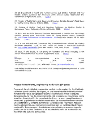 23. US Department of Health and Human Services (US DHHS). Nutrition and Your
Health: Dietary Guidelines for Americans 2000. United States. Washington DC:
Department of Agriculture. 2000. [ Links ]
24. Ministry of Public Works and Government Services Canada. Canada's Food Guide
to Healthy Eating. Ottawa, Ontario. 1997. [ Links ]
25. Ministry of Health. Food and Nutrition Guidelines for Healthy Adults: A
Background Paper. Wellington, Ministry of Health. 2003. [ Links ]
26. Food and Nutrition Research Institute, Department of Science and Technology
(DOST). without date. Nutritional Guide for Young Filipino Adults Disponible
de: http://www.fnri.dost.gov.ph/facts/mainpn. html(sitio web visitado 19 de junio,
2006). [ Links ]
27. 5 Al Día. with-out date. Asociación para la Promoción del Consumo de Frutas y
Hortalizas (España). ¿Qué es una ración de frutas y hortalizas?Disponible
de: http://www.5aldia.com/ (sitio web visitado 19 de junio, 2006). [ Links ]
28. Love, P. and Sayed, N. Eat plenty of vegetables and fruits everyday. South
African Journal of Clinical Nutrition. Supplement. 2001. [ Links ]
Dirigir la correspondencia a: Sr. Enrique Jacoby
525 23rd St. N.W., Suite 723
Washington, D.C. 20037
Tel: (202) 974-3539, Fax: (202) 974-3632. E-mail: jacobyen@paho.org
Este trabajo fue recibido el 1 de Julio de 2006 y aceptado para ser publicado el 15 de
Septiembre de 2006.
Proceso de crecimiento, respiración y maduración (2da parte)
En general, la velocidad de respiración, medida por la producción de dióxido de
carbono o por el consumo de oxígeno, es una buena medida de la velocidad de
metabolismo y sirve para predecir el almacenamiento de frutas y verduras.
Generalmente, la vida de almacenamiento está inversamente relacionada con la
velocidad de respiración. La mayoría de las frutas carnosas, recogidas duras e
inmaduras, y que tienen una fase característica de maduración tienen también
un característico y temporal aumento de la velocidad de respiración hasta un
máximo climatérico, que normalmente coincide con los cambios más obvios de
maduración. Este aumento climatérico es acompañado por un aumento en la
producción de etileno. Otras frutas sin esta fase distintiva de maduración no
muestran este aumento climatérico.
 