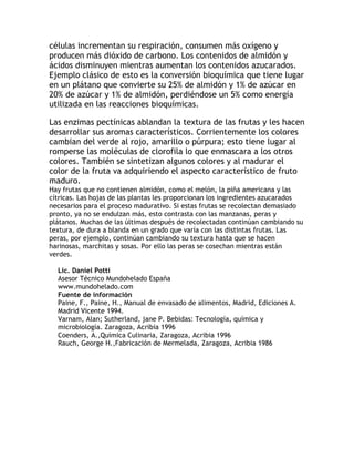 células incrementan su respiración, consumen más oxígeno y
producen más dióxido de carbono. Los contenidos de almidón y
ácidos disminuyen mientras aumentan los contenidos azucarados.
Ejemplo clásico de esto es la conversión bioquímica que tiene lugar
en un plátano que convierte su 25% de almidón y 1% de azúcar en
20% de azúcar y 1% de almidón, perdiéndose un 5% como energía
utilizada en las reacciones bioquímicas.
Las enzimas pectínicas ablandan la textura de las frutas y les hacen
desarrollar sus aromas característicos. Corrientemente los colores
cambian del verde al rojo, amarillo o púrpura; esto tiene lugar al
romperse las moléculas de clorofila lo que enmascara a los otros
colores. También se sintetizan algunos colores y al madurar el
color de la fruta va adquiriendo el aspecto característico de fruto
maduro.
Hay frutas que no contienen almidón, como el melón, la piña americana y las
cítricas. Las hojas de las plantas les proporcionan los ingredientes azucarados
necesarios para el proceso madurativo. Si estas frutas se recolectan demasiado
pronto, ya no se endulzan más, esto contrasta con las manzanas, peras y
plátanos. Muchas de las últimas después de recolectadas continúan cambiando su
textura, de dura a blanda en un grado que varía con las distintas frutas. Las
peras, por ejemplo, continúan cambiando su textura hasta que se hacen
harinosas, marchitas y sosas. Por ello las peras se cosechan mientras están
verdes.
Lic. Daniel Pottí
Asesor Técnico Mundohelado España
www.mundohelado.com
Fuente de información
Paine, F., Paine, H., Manual de envasado de alimentos, Madrid, Ediciones A.
Madrid Vicente 1994.
Varnam, Alan; Sutherland, jane P. Bebidas: Tecnología, química y
microbiología. Zaragoza, Acribia 1996
Coenders, A.,Química Culinaria, Zaragoza, Acribia 1996
Rauch, George H.,Fabricación de Mermelada, Zaragoza, Acribia 1986
 