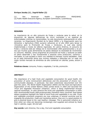 Enrique Jacoby (1) , Ingrid Keller (2)
(1) Pan American Health Organization PAHO/WHO.
(2) Public Health Executive Agency, European Commission, Luxembourg.
Dirección para Correspondencia :
RESUMEN
La importancia de un alto consumo de frutas y verduras para la salud, en la
prevención de algunas deficiencias de micro nutrientes y en especial de
enfermedades crónicas no transmisibles, ha sido documento extensamente en años
recientes. La Organización Mundial de la Salud (OMS) y la Organización para los
Alimentos y Agricultura (FAO) aunaron esfuerzos en el año 2003 para lanzar la
«Iniciativa para la Promoción de Frutas y Verduras», la cual esta siendo
implementada a través de talleres regionales. En Latino América, el consumo de
frutas y verduras está por debajo de lo recomendado (400 g/persona/día) y es por
eso que muchas guías alimentarías de países destacan la necesidad de incrementar
su consumo. Además, varios programas de promoción de frutas y verduras ya están
en pleno desarrollo y han incorporando a sectores como producción, comercio y
mercadeo, lo cual ayudará a hacer una realidad el mensaje «coma saludable». Este
es un paso bienvenido ahora que vivimos rodeados y seducidos por un cada vez
mejor surtido mercado de alimentos de alto contenido en calorías, grasa, azúcar y
sal.
Palabras claves: consumo, frutas y vegetales, 5 al día, promoción.
ABSTRACT
The importance of a high fruits and vegetable consumption for good health, the
prevention of some micronutrient deficiencies and the prevention of chronic non-
communicable diseases, in particular, has been extensively documented over the
past few years. The World Health Organization (WHO) and the Food and Agriculture
Organization of the United Nations (FAO) joined forces in 2003 and launched the
«Fruit and Vegetable Promotion Initiative», which is being implemented through
regional workshops. In Latin America the fruits and vegetables consumption is lower
than recommended levels (400 gr/person/day) therefore many countries' food-based
dietary guidelines highlight the need of more fruits and vegetables in our diet. Fruits
and vegetable promotion programs are now underway in several countries and by
engaging the production, trade and marketing sectors, they are in a good position to
give a practical boost to the «eat healthy» message. This is welcomed initiative at a
time when our cities are becoming increasingly over-supplied and enticed by foods
high in calories, sugar, fat and salt.
Key words: Latin America, five a day, fruit and vegetable consumption.
 
