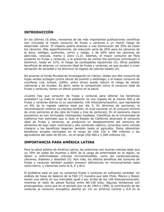 INTRODUCCIÓN
En los últimos 15 años, revisiones de las más importantes publicaciones científicas
han vinculado el mayor consumo de frutas y verduras a un menor riesgo de
desarrollar cáncer. El impacto podría alcanzar a una disminución del 35% de todos
los cánceres. Más específicamente, tal reducción sería de 20% para los cánceres de
la boca, esófago, pulmones, cerviz y vejiga; y de 50% para los cánceres de
páncreas, vesícula, mama y útero (1,2). Además, el mayor consumo de fibra
presente en frutas y verduras, y la presencia de ciertos fito-químicos contribuyen a
disminuir, hasta en 31%, el riesgo de cardiopatías isquémicas (3). Otros posibles
beneficios de alcanzar un consumo ideal de frutas y verduras, es que ayudan a crear
sensación de saciedad y ha disminuir la ingesta de calorías totales (4).
De acuerdo al Fondo Mundial de Investigación en Cáncer, dietas con alto consumo de
hojas verdes protegen contra cáncer de pulmón y estómago; y el mayor consumo de
crucíferas (col, brócoli, coliflor, entre otros) puede reducir el riesgo de cáncer
colorectal y de tiroides. Es decir, tanto la composición como el consumo total de
frutas y verduras, tienen un efecto positivo en la salud.
¿Cuánto hay que consumir de frutas y verduras para obtener los beneficios
anotados? La meta al nivel de la población es una ingesta de al menos 400 g de
frutas y verduras diarios (o su equivalente, 146 Kilos/persona/año), que representa
un 8% de la ingesta calórica total por día 5. En términos de porciones, la
recomendación anterior se expresa también, al nivel nacional, en el consumo mínimo
de cinco porciones al día (dos de frutas y tres de verduras). En el escenario macro
económico se han formulado interesantes hipótesis. Científicos de la Universidad de
California han estimado que si todo el Estado de California alcanzara el consumo
ideal de frutas y verduras, se produciría un desplazamiento del consumo de
alimentos de bajo valor nutricional y alto contenido calórico, conocidos como comida
chatarra y los beneficios llegarían también hasta el agricultor. Estos obtendrían
beneficios anuales estimados en el rango de US$ 316 a 788 millones y los
agricultores del resto de EE.UU., en el rango US$ 460 a 1,500 millones (6).
IMPORTANCIA PARA AMÉRICA LATINA
Para la salud pública de América Latina, las anteriores son buenas noticias dado que
un 70% de todas las muertes y 60% de la carga de enfermedad en la región, se
deben a enfermedades crónicas no-transmisibles, como las cardiovasculares,
cánceres, diabetes y obesidad (5). Aún más, los efectos benéficos del consumo de
frutas y verduras también pueden prevenir deficiencias en micronutrientes tales
como hierro, y vitaminas como la A, C y B12.
El problema está en que no comemos frutas y verduras en suficiente cantidad. Un
análisis de hojas de balance de la FAO (7) muestra que solo Chile, México y Brasil,
tienen una oferta en sus mercados igual o por arriba de los 146 kilos/persona/año,
mientras el resto de países fluctúa entre 80-138 kilos. Algunas tendencias son
preocupantes, como que en el período que va de 1964 a 1996, la contribución de las
verduras al consumo energético declinó en 1% en América Central y 0.8 en la
 