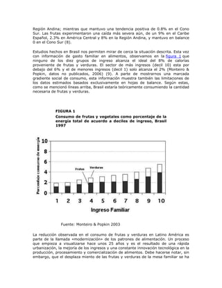 Región Andina; mientras que mantuvo una tendencia positiva de 0.8% en el Cono
Sur. Las frutas experimentaron una caída más severa aún, de un 9% en el Caribe
Español, 2.3% en América Central y 8% en la Región Andina, y mantuvo en balance
0 en el Cono Sur (8).
Estudios hechos en Brasil nos permiten mirar de cerca la situación descrita. Esta vez
con información de gasto familiar en alimentos, observamos en la figura 1 que
ninguno de los diez grupos de ingreso alcanza el ideal del 8% de calorías
proveniente de frutas y verduras. El sector de más ingresos (decil 10) esta por
debajo del 6% y el de menores ingresos (decil 1) solo alcanza el 2% (Monteiro &
Popkin, datos no publicados, 2006) (9). A parte de mostrarnos una marcada
gradiente social de consumo, esta información muestra también las limitaciones de
los datos estimados basados exclusivamente en hojas de balance. Según estas,
como se mencionó líneas arriba, Brasil estaría teóricamente consumiendo la cantidad
necesaria de frutas y verduras.
FIGURA 1
Consumo de frutas y vegetales como porcentaje de la
energía total de acuerdo a deciles de ingreso, Brasil
1997
Fuente: Monteiro & Popkin 2003
La reducción observada en el consumo de frutas y verduras en Latino América es
parte de la llamada «modernización» de los patrones de alimentación. Un proceso
que empieza a visualizarse hace unos 25 años y es el resultado de una rápida
urbanización, la mejoría de los ingresos y una constante innovación tecnológica en la
producción, procesamiento y comercialización de alimentos. Debe hacerse notar, sin
embargo, que el desplaza miento de las frutas y verduras de la mesa familiar se ha
 
