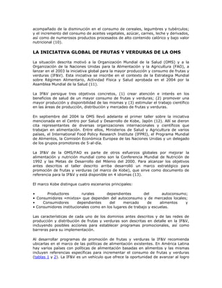 acompañado de la disminución en el consumo de cereales, legumbres y tubérculos;
y el incremento del consumo de aceites vegetales, azúcar, carnes, leche y derivados,
así como de numerosos productos procesados de alto contenido calórico y bajo valor
nutricional (10).
LA INICIATIVA GLOBAL DE FRUTAS Y VERDURAS DE LA OMS
La situación descrita motivó a la Organización Mundial de la Salud (OMS) y a la
Organización de la Naciones Unidas para la Alimentación y la Agricultura (FAO), a
lanzar en el 2003 la iniciativa global para la mayor producción y consumo de frutas y
verduras (IF&V). Esta iniciativa se inscribe en el contexto de la Estrategia Mundial
sobre Régimen Alimentario, Actividad Física y Salud aprobada en el 2004 por la
Asamblea Mundial de la Salud (11).
La IF&V persigue tres objetivos concretos, (1) crear atención e interés en los
beneficios de salud de un mayor consumo de frutas y verduras; (2) promover una
mayor producción y disponibilidad de las mismas y (3) estimular el trabajo científico
en las áreas de producción, distribución y mercadeo de frutas y verduras.
En septiembre del 2004 la OMS llevó adelante el primer taller sobre la iniciativa
mencionada en el Centro por Salud y Desarrollo de Kobe, Japón (12). Allí se dieron
cita representantes de diversas organizaciones internacionales y científicos que
trabajan en alimentación. Entre ellos, Ministerios de Salud y Agricultura de varios
países, el International Food Policy Research Institute (IFPRI), el Programa Mundial
de Alimentos, la Comisión Económica Europea de las Naciones Unidas y un delegado
de los grupos promotores de 5-al-día.
La IF&V de la OMS/FAO es parte de otros esfuerzos globales por mejorar la
alimentación y nutrición mundial como son la Conferencia Mundial de Nutrición de
1992 y las Metas de Desarrollo del Milenio del 2000. Para alcanzar los objetivos
antes descritos el taller descrito arriba desarrolló un marco estratégico para
promoción de frutas y verduras (el marco de Kobe), que sirve como documento de
referencia para la IF&V y está disponible en 4 idiomas (13).
El marco Kobe distingue cuatro escenarios principales:
• Productores rurales dependientes del autoconsumo;
• Consumidores «mixtos» que dependen del autoconsumo y de mercados locales;
• Consumidores dependientes del mercado de alimentos y
• Consumidores institucionales como en los lugares de trabajo y escuelas.
Las características de cada uno de los dominios antes descritos y de las redes de
producción y distribución de frutas y verduras son descritas en detalle en la IF&V,
incluyendo posibles acciones para establecer programas promocionales, así como
barreras para su implementación.
Al desarrollar programas de promoción de frutas y verduras la IF&V recomienda
ubicarlas en el marco de las políticas de alimentación existentes. En América Latina
hay varios países con políticas de alimentación basadas en alimentos y las mismas
incluyen referencias específicas para incrementar el consumo de frutas y verduras
(tablas 1 y 2). La IF&V es un vehículo que ofrece la oportunidad de avanzar al logro
 