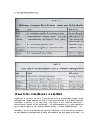 de esas políticas nutricionales.
DE LAS RECOMENDACIONES A LA PRÁCTICA
Lograr que el consumo de frutas y verduras se acerque a los ideales de salud antes
señalados es central para el éxito de la IF&V. Esto requiere ir más allá de proveer
educación al público, o en todo caso, una mejor y más eficiente educación y
comunicación. Aún no hemos llegado allí, y por cierto el desafío es grande desde que
hoy en día, el medio de información número uno en el mundo es la publicidad (13).
Una rápida mirada a la realidad nos permite comprobar que el mercado de alimentos
es muy exitoso en el mercadeo y venta de alimentos de poco valor nutricional. ¿Se
 