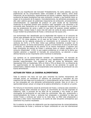 trata de una imperfección del mercado? Probablemente. Es cierto además, que las
preferencias de los consumidores están vinculadas al valor calórico, entre otras
influencias, de los alimentos, especialmente los dulces y salados. Algunos postulan la
existencia de bases fisiológicas tras esta inclinación «innata» y que podrían tener su
origen en la evolución de la especie. Coincidentemente, los alimentos procesados de
alto valor calórico gozan de poderosas maquinarias de producción, procesamiento y
comercialización. La capacidad de producir en gran escala de las economías
modernas ha originado presión para introducir valor agregado a los alimentos y ha
convertido este mecanismo en un poderoso incentivo para la venta. Hoy es común
que los productores de carne y pollo (ni que decir de quienes venden galletas y
papas fritas), reciban hasta 5 veces mas del valor de venta de estos productos que
lo que reciben los productores de frutas y verduras por los suyos (14).
Los economistas han identificado que la elasticidad del ingreso en el consumo de
carnes esta alrededor de 0.8 mientras el de frutas y verduras sigue de cerca con un
0.6 y 0.7. En otras palabras, en el caso de las frutas y verduras, cada 1% de
incremento de los salarios produciría un incremento en el consumo de frutas y
verduras de 0.6% y 0.7% Esto indica que políticas tendientes a acabar con la
pobreza podrían, al menos teóricamente, ayudar a incrementar el consumo de frutas
y verduras. La elasticidad de los precios no es menos importante y sugieren que
todo incremento de precios de frutas y verduras tiene un efecto regresivo en el
consumo (Elasticidad: -0.50), lo que sugiere problemas en el lado de la oferta que
impiden penetrar y expandir el mercado de consumidores. La atención a estos
últimos factores es tan importante como incentivar la demanda.
Los cambios en la comercialización también son importantes. El mercado de
alimentos de Latinoamérica esta creciendo muy rápidamente, especialmente los
grandes supermercados. Con respecto al total de ventas de alimentos, ellos
representan 35% en Guatemala, 50% en Chile y 75% en Brasil (15). La influencia de
los supermercados en las opciones de compra de las personas no puede ser
subestimada y debería tratar de incorporársele como escenario de promoción de una
buena alimentación.
ACTUAR EN TODA LA CADENA ALIMENTARIA
Todo lo anterior nos hace ver que para remontar los fuertes mecanismos del
mercado actual, se necesitará un esfuerzo de promoción y mercadeo de una
magnitud tal que haga que la producción y comercialización de las frutas y verduras
se vea empujada por una demanda suficientemente grande. Este es el reto y la
oportunidad actual; actuar a lo largo de la cadena alimentaría y no sólo en un punto.
Por fortuna el movimiento social de promoción de frutas y verduras esta creciendo y
nuevos actores están entrando en escena. El movimiento de 5-al-día originado en
California, USA, a principio de los años 90 ha avanzado y hoy existe un gran
contingente de promotores en casi todos los continentes. Mas aún, productores y
comercializadores de frutas y verduras han empezado a considerar la idea que
vender frutas y verduras por salud no es mala idea. La IF&V esta empezando a
acercarse a este nuevo movimiento y la suerte de este encuentro anticipamos que
cosechará muy buenos resultados.
Por lo anterior es motivo de celebración que las organizaciones de comercializadores
internacionales de frutas y verduras se hayan constituido en una red internacional
 