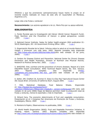 IFAVA16 y que los promotores Latinoamericanos hayan hecho lo propio en el
reciente evento realizado en mayo de este año en Guaymallen en Mendoza,
Argentina (17).
Larga vida a las frutas y verduras!
Reconocimiento: Los autores agradecen a la Lic. Maria Pico por su apoyo editorial.
BIBLIOGRAFÁIA
1. Fondo Mundial para la Investigación del Cáncer (World Cancer Research Fund).
Food, Nutrition and the Prevention of Cancer: a global perspective. London
.1997. [ Links ]
2. National Cancer Institute. 5aday for better health program (NIH publication 01-
5019) Washington, DC: US Government Printing Office. 2001. [ Links ]
3. Organización Mundial de la Salud. Informe sobre la salud en el mundo Reducir los
riesgos y promover una vida sana. 2002. Reporte completo esta disponible
en: http://www.who.int/whr/2002/es/index.html(sitio web visitado 19 de junio,
2006). [ Links ]
4. Centers for Disease Control and Prevention. National Center for Chronic Disease
Prevention and Health Promotion, Division of Nutrition and Physical Activity.
Research to Practice Series No1. 2005. [ Links ]
5. WHO/FAO. Diet, nutrition and the prevention of chronic diseases. Report of a Joint
FAO/WHO Expert Consultation. WHO Technical Report Series, No. 916. Geneva.
2003 Reporte completo esta disponible enhttp:
//whqlibdoc.who.int/trs/WHO_TRS_916. pdf (sitio web visitado 19 de junio,
2006). [ Links ]
6. Setter, KM, Chalfant JA, Summer D. Does 5-a-Day Pay? Agricultural Issues Center
AIC Issues Brief, University of California No27, August 2004. [ Links ]
7. FAO, Statistical Database, Food Balance Sheets. Disponisble
en: http://faostat.fao.org/faostat/form?
collection=FBSDomain=FBSservlet=1hasbulk= version=extlanguage=EN [sitio web
visitado 21 de junio 2006] Hojas de Balance permiten medir la producción total de
frutas y verduras, menos lo exportado y más lo importado. [ Links ]
8. Ekhard Cara, The economic determinants of fruit and vegetable consumption,
Presentación en el 1 Congreso Pan Americano de Promoción de Frutas y Verduras,
Guadalajara, México. 2005 [ Links ]
9. Monteiro & Popkin, Observaciones no publicadas, 2006. [ Links ]
10. World Health Organization (WHO). Fruit and Vegetable Promotion Initiative. A
meeting report. Geneva. 2003. Reporte completo esta disponible
en http://www.who.int/dietphysicalactivity/fruit/en/index2.html(sitio web visitado 19
 