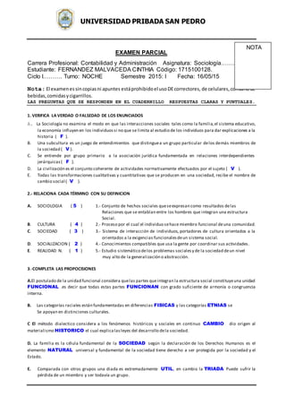 UNIVERSIDAD PRIBADA SAN PEDRO
EXAMEN PARCIAL
Carrera Profesional: Contabilidad y Administración Asignatura: Sociología…………
Estudiante: FERNANDEZ MALVACEDA CINTHIA Código: 1715100128.
Ciclo I………. Turno: NOCHE Semestre 2015: I Fecha: 16/05/15
Nota: El examenessincopiasni apuntes estáprohibidoel usoDEcorrectores, de celulares,consumode
bebidas,comidasycigarrillos.
LAS PREGUNTAS QUE SE RESPONDEN EN EL CUADERNILLO RESPUESTAS CLARAS Y PUNTUALES.
1. VERIFICA LA VERDAD O FALSEDAD DE LOS ENUNCIADOS
A. La Sociología no examina el modo en que las interacciones sociales tales como la familia,el sistema educativo,
la economía influyen en los individuossi no que se limita al estudio de los individuos para dar explicaciones a la
historia ( F ).
B. Una subcultura es un juego de entendimientos que distinguea un grupo particular delos demás miembros de
la sociedad ( V ).
C. Se entiende por grupo primario a la asociación jurídica fundamentada en relaciones interdependientes
jerárquicas( F ).
D. La civilización es el conjunto coherente de actividades normativamente efectuados por el sujeto ( V ).
E. Todas las transformaciones cualitativas y cuantitativas que se producen en una sociedad, recibe el nombre de
cambio social ( V ).
2.- RELACIONA CADA TÉRMINO CON SU DEFINICION
A. SOCIOLOGIA ( 5 ) 1.- Conjunto de hechos sociales queseexpresan como resultados delas
Relaciones que se entablan entre los hombres que integran una estructura
Social.
B. CULTURA ( 4 ) 2.- Proceso por el cual el individuo sehace miembro funcional deuna comunidad.
C. SOCIEDAD ( 3 ) 3.- Sistema de interacción de individuos, portadores de cultura orientados a la
orientados a la exigencias funcionalesdeun sistema social.
D. SOCIALIZACION ( 2 ) 4.- Conocimientos compatibles que usa la gente por coordinar sus actividades.
E. REALIDAD N. ( 1 ) 5.- Estudio sistemático delos problemas socialesy de la sociedad deun nivel
muy alto de la generalización o abstracción.
3.-COMPLETA LAS PROPOCISIONES
A.El postulado de la unidad funcional considera quelas partes queintegran la estructura social constituyeuna unidad
FUNCIONAL .es decir que todas estas partes FUNCIONAN con grado suficiente de armonía o congruencia
interna.
B. Las categorías raciales están fundamentadas en diferencias FISICAS y las categorías ETNIAS se
Se apoyan en distinciones culturales.
C El método dialectico considera a los fenómenos históricos y sociales en continuo CAMBIO dio origen al
materialismo HISTORICO el cual explicalasleyes del desarrollo dela sociedad.
D. La familia es la célula fundamental de la SOCIEDAD según la declaración de los Derechos Humanos es el
elemento NATURAL universal y fundamental de la sociedad tiene derecho a ser protegida por la sociedad y el
Estado.
E. Comparada con otros grupos una diada es extremadamente UTIL, en cambio la TRIADA Puede sufrir la
pérdida de un miembro y ser todavía un grupo.
NOTA
 