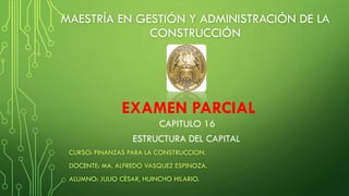 MAESTRÍA EN GESTIÓN Y ADMINISTRACIÓN DE LA
CONSTRUCCIÓN
CURSO: FINANZAS PARA LA CONSTRUCCION.
DOCENTE: MA. ALFREDO VASQUEZ ESPINOZA.
ALUMNO: JULIO CÈSAR, HUINCHO HILARIO.
CAPITULO 16
ESTRUCTURA DEL CAPITAL
EXAMEN PARCIAL
 