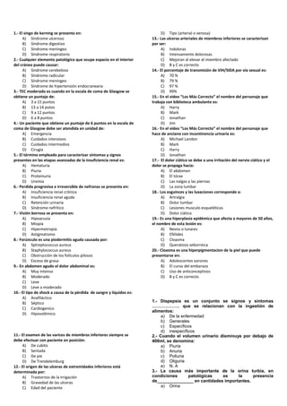 1.- El singo de kerning se presenta en:
A) Síndrome ulceroso
B) Síndrome digestivo
C) Síndrome meníngeo
D) Síndrome respiratorio
2.- Cualquier elemento patológico que ocupe espacio en el interior
del cráneo puede causar:
A) Síndrome cerebeloso
B) Síndrome radicular
C) Síndrome meníngeo
D) Síndrome de hipertensión endocraneana
3.- TEC moderado es cuando en la escala de coma de Glasgow se
obtiene un puntaje de:
A) 3 a 15 puntos
B) 13 a 14 putos
C) 9 a 12 puntos
D) 6 a 8 puntos
4.- Un paciente que obtiene un puntaje de 6 puntos en la escala de
coma de Glasgow debe ser atendida en unidad de:
A) Emergencia
B) Cuidados intensivos
C) Cuidados intermedios
D) Cirugía
5.- El término empleado para caracterizar síntomas y signos
presentes en las etapas avanzadas de la insuficiencia renal es:
A) Hematuria
B) Piuria
C) Proteinuria
D) Uremia
6.- Perdida progresiva e irreversible de nefronas se presenta en:
A) Insuficiencia renal crónica
B) Insuficiencia renal aguda
C) Retención urinaria
D) Síndrome nefrítico
7.- Visión borrosa se presenta en:
A) Hipoacusia
B) Miopía
C) Hipermetropía
D) Astigmatismo
8.- Forúnculo es una piodermitis aguda causada por:
A) Sptreptococcus aureus
B) Staphylococcus aureus
C) Obstrucción de los folículos pilosos
D) Exceso de grasa
9.- En abdomen agudo el dolor abdominal es:
A) Muy intenso
B) Moderado
C) Leve
D) Leve a moderado
10.- El tipo de shock a causa de la pérdida de sangre y líquidos es:
A) Anafiláctico
B) Séptico
C) Cardiogenico
D) Hipovolémico
11.- El examen de las varices de miembros inferiores siempre se
debe efectuar con paciente en posición:
A) De cubito
B) Sentada
C) De pie
D) De Trendelemburg
12.- El origen de las ulceras de extremidades inferiores está
determinada por:
A) Trastornos de la irrigación
B) Gravedad de las ulceras
C) Edad del paciente
D) Tipo (arterial o venosa)
13.- Las ulceras arteriales de miembros inferiores se caracterizan
por ser:
A) Indoloras
B) Intensamente dolorosas
C) Mejoran al elevar el miembro afectado
D) B y C es correcto
14.- El porcentaje de transmisión de VIH/SIDA por vía sexual es:
A) 70 %
B) 79 %
C) 97 %
D) 99%
15.- En el video “Los Más Correcto” el nombre del personaje que
trabaja con biblioteca ambulante es:
A) Harry
B) Mark
C) Jonathan
D) Jim
16.- En el video “Los Más Correcto” el nombre del personaje que
hace de anciano con incontinencia urinaria es:
A) Michael Landon
B) Mark
C) Harry
D) Jonathan
17.- El dolor ciático se debe a una irritación del nervio ciático y el
dolor se propaga hacia:
A) El abdomen
B) El tórax
C) Las nalgas y las piernas
D) La zona lumbar
18.- Los esguinces y las luxaciones corresponde a:
A) Artralgia
B) Dolor lumbar
C) Lesiones musculo esqueléticas
D) Dolor ciático
19.- Es una hiperplasia epidémica que afecta a mayores de 50 años,
el nombre de esta lesión es:
A) Nevos o lunares
B) Efélides
C) Cloasma
D) Queratosis seborreica
20.- Cloasma es una hiperpigmentacion de la piel que puede
presentarse en:
A) Adolescentes varones
B) El curso del embarazo
C) Uso de anticonceptivos
D) B y C es correcto
1.- Dispepsia es un conjunto se signos y síntomas
………………. que se relacionan con la ingestión de
alimentos:
a) De la enfermedad
b) Generales
c) Específicos
d) inespecíficos
2.- Cuando el volumen urinario disminuye por debajo de
400ml, se denomina:
a) Piuria
b) Anuria
c) Poliuria
d) Oliguria
e) N. A
3.- La causa más importante de la orina turbia, en
condiciones patológicas es la presencia
de_______________ en cantidades importantes.
a) Orina
 