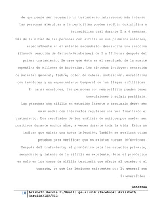 10 Arizbeth García H./Gmail: ga.ariz16 /Facebook: Ariizbeth
Garciia/LEP/TIC
de que puede ser necesario un tratamiento intravenoso más intenso.
Las personas alérgicas a la penicilina pueden recibir doxiciclina o
tetraciclina oral durante 2 a 4 semanas.
Más de la mitad de las personas con sífilis en sus primeros estadios,
especialmente en el estadio secundario, desarrolla una reacción
(llamada reacción de Jarisch-Herxheimer) de 2 a 12 horas después del
primer tratamiento. Se cree que ésta es el resultado de la muerte
repentina de millones de bacterias. Los síntomas incluyen: sensación
de malestar general, fiebre, dolor de cabeza, sudoración, escalofríos
con temblores y un empeoramiento temporal de las llagas sifilíticas.
En raras ocasiones, las personas con neurosífilis pueden tener
convulsiones o sufrir parálisis.
Las personas con sífilis en estadios latente o terciario deben ser
examinadas con intervalos regulares una vez finalizado el
tratamiento. Los resultados de los análisis de anticuerpos suelen ser
positivos durante muchos años, a veces durante toda la vida. Éstos no
indican que exista una nueva infección. También se realizan otras
pruebas para verificar que no existan nuevas infecciones.
Después del tratamiento, el pronóstico para los estadios primario,
secundario y latente de la sífilis es excelente. Pero el pronóstico
es malo en los casos de sífilis terciaria que afecte al cerebro o al
corazón, ya que las lesiones existentes por lo general son
irreversibles.
Gonorrea
 