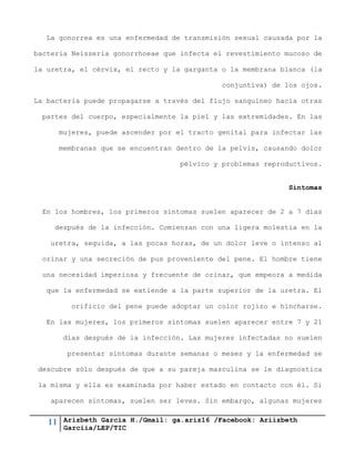 11 Arizbeth García H./Gmail: ga.ariz16 /Facebook: Ariizbeth
Garciia/LEP/TIC
La gonorrea es una enfermedad de transmisión sexual causada por la
bacteria Neisseria gonorrhoeae que infecta el revestimiento mucoso de
la uretra, el cérvix, el recto y la garganta o la membrana blanca (la
conjuntiva) de los ojos.
La bacteria puede propagarse a través del flujo sanguíneo hacia otras
partes del cuerpo, especialmente la piel y las extremidades. En las
mujeres, puede ascender por el tracto genital para infectar las
membranas que se encuentran dentro de la pelvis, causando dolor
pélvico y problemas reproductivos.
Síntomas
En los hombres, los primeros síntomas suelen aparecer de 2 a 7 días
después de la infección. Comienzan con una ligera molestia en la
uretra, seguida, a las pocas horas, de un dolor leve o intenso al
orinar y una secreción de pus proveniente del pene. El hombre tiene
una necesidad imperiosa y frecuente de orinar, que empeora a medida
que la enfermedad se extiende a la parte superior de la uretra. El
orificio del pene puede adoptar un color rojizo e hincharse.
En las mujeres, los primeros síntomas suelen aparecer entre 7 y 21
días después de la infección. Las mujeres infectadas no suelen
presentar síntomas durante semanas o meses y la enfermedad se
descubre sólo después de que a su pareja masculina se le diagnostica
la misma y ella es examinada por haber estado en contacto con él. Si
aparecen síntomas, suelen ser leves. Sin embargo, algunas mujeres
 