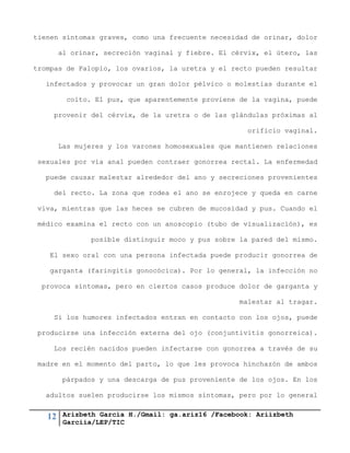 12 Arizbeth García H./Gmail: ga.ariz16 /Facebook: Ariizbeth
Garciia/LEP/TIC
tienen síntomas graves, como una frecuente necesidad de orinar, dolor
al orinar, secreción vaginal y fiebre. El cérvix, el útero, las
trompas de Falopio, los ovarios, la uretra y el recto pueden resultar
infectados y provocar un gran dolor pélvico o molestias durante el
coito. El pus, que aparentemente proviene de la vagina, puede
provenir del cérvix, de la uretra o de las glándulas próximas al
orificio vaginal.
Las mujeres y los varones homosexuales que mantienen relaciones
sexuales por vía anal pueden contraer gonorrea rectal. La enfermedad
puede causar malestar alrededor del ano y secreciones provenientes
del recto. La zona que rodea el ano se enrojece y queda en carne
viva, mientras que las heces se cubren de mucosidad y pus. Cuando el
médico examina el recto con un anoscopio (tubo de visualización), es
posible distinguir moco y pus sobre la pared del mismo.
El sexo oral con una persona infectada puede producir gonorrea de
garganta (faringitis gonocócica). Por lo general, la infección no
provoca síntomas, pero en ciertos casos produce dolor de garganta y
malestar al tragar.
Si los humores infectados entran en contacto con los ojos, puede
producirse una infección externa del ojo (conjuntivitis gonorreica).
Los recién nacidos pueden infectarse con gonorrea a través de su
madre en el momento del parto, lo que les provoca hinchazón de ambos
párpados y una descarga de pus proveniente de los ojos. En los
adultos suelen producirse los mismos síntomas, pero por lo general
 