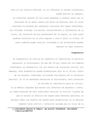 13 Arizbeth García H./Gmail: ga.ariz16 /Facebook: Ariizbeth
Garciia/LEP/TIC
sólo un ojo resulta afectado. Si la infección no recibe tratamiento
puede derivar en ceguera.
La infección vaginal en las niñas pequeñas y jóvenes suele ser el
resultado de un abuso sexual por parte de adultos, pero en raras
ocasiones se produce por manipular artículos del hogar infectados.
Los síntomas incluyen irritación, enrojecimiento e inflamación de la
vulva, con secreción de pus proveniente de la vagina. La niña suele
padecer molestias en la zona vaginal o sentir dolor al orinar. El
recto también puede resultar inflamado y las secreciones pueden
manchar su ropa interior.
Diagnóstico
El diagnóstico se realiza de inmediato al identificar la bacteria
(gonococo) al microscopio. En más del 90 por ciento de los hombres
infectados, se diagnostica con una muestra de secreción uretral. Sin
embargo, este diagnóstico puede establecerse sólo en el 60 por ciento
de las mujeres infectadas utilizando una muestra de la secreción
cervical. Si no se descubren bacterias al microscopio, esta secreción
es enviada al laboratorio para su cultivo.
Si el médico sospecha que existe una infección de garganta o recto,
se toman muestras de esas zonas para realizar un cultivo. A pesar de
que no existe un análisis de sangre para detectar gonorrea, es
posible tomar una muestra de sangre para diagnosticar si la persona
también tiene sífilis o infección causada por el virus de la
 