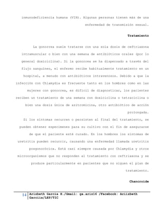 14 Arizbeth García H./Gmail: ga.ariz16 /Facebook: Ariizbeth
Garciia/LEP/TIC
inmunodeficiencia humana (VIH). Algunas personas tienen más de una
enfermedad de transmisión sexual.
Tratamiento
La gonorrea suele tratarse con una sola dosis de ceftriaxona
intramuscular o bien con una semana de antibióticos orales (por lo
general doxiciclina). Si la gonorrea se ha dispersado a través del
flujo sanguíneo, el enfermo recibe habitualmente tratamiento en un
hospital, a menudo con antibióticos intravenosos. Debido a que la
infección con Chlamydia es frecuente tanto en los hombres como en las
mujeres con gonorrea, es difícil de diagnosticar, los pacientes
reciben un tratamiento de una semana con doxiciclina o tetraciclina o
bien una dosis única de azitromicina, otro antibiótico de acción
prolongada.
Si los síntomas recurren o persisten al final del tratamiento, se
pueden obtener especimenes para su cultivo con el fin de asegurarse
de que el paciente esté curado. En los hombres los síntomas de
uretritis pueden recurrir, causando una enfermedad llamada uretritis
posgonocócica. Está casi siempre causada por Chlamydia y otros
microorganismos que no responden al tratamiento con ceftriaxona y se
produce particularmente en pacientes que no siguen el plan de
tratamiento.
Chancroide
 