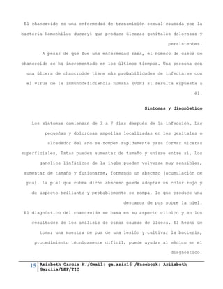 15 Arizbeth García H./Gmail: ga.ariz16 /Facebook: Ariizbeth
Garciia/LEP/TIC
El chancroide es una enfermedad de transmisión sexual causada por la
bacteria Hemophilus ducreyi que produce úlceras genitales dolorosas y
persistentes.
A pesar de que fue una enfermedad rara, el número de casos de
chancroide se ha incrementado en los últimos tiempos. Una persona con
una úlcera de chancroide tiene más probabilidades de infectarse con
el virus de la inmunodeficiencia humana (VIH) si resulta expuesta a
él.
Síntomas y diagnóstico
Los síntomas comienzan de 3 a 7 días después de la infección. Las
pequeñas y dolorosas ampollas localizadas en los genitales o
alrededor del ano se rompen rápidamente para formar úlceras
superficiales. Éstas pueden aumentar de tamaño y unirse entre sí. Los
ganglios linfáticos de la ingle pueden volverse muy sensibles,
aumentar de tamaño y fusionarse, formando un absceso (acumulación de
pus). La piel que cubre dicho absceso puede adoptar un color rojo y
de aspecto brillante y probablemente se rompa, lo que produce una
descarga de pus sobre la piel.
El diagnóstico del chancroide se basa en su aspecto clínico y en los
resultados de los análisis de otras causas de úlcera. El hecho de
tomar una muestra de pus de una lesión y cultivar la bacteria,
procedimiento técnicamente difícil, puede ayudar al médico en el
diagnóstico.
 