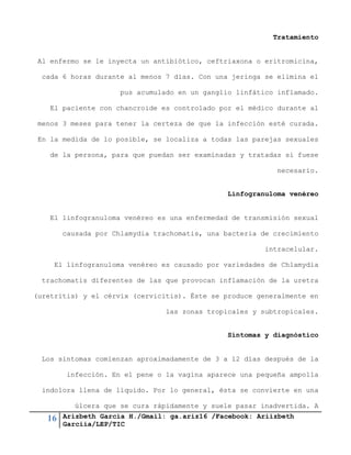 16 Arizbeth García H./Gmail: ga.ariz16 /Facebook: Ariizbeth
Garciia/LEP/TIC
Tratamiento
Al enfermo se le inyecta un antibiótico, ceftriaxona o eritromicina,
cada 6 horas durante al menos 7 días. Con una jeringa se elimina el
pus acumulado en un ganglio linfático inflamado.
El paciente con chancroide es controlado por el médico durante al
menos 3 meses para tener la certeza de que la infección esté curada.
En la medida de lo posible, se localiza a todas las parejas sexuales
de la persona, para que puedan ser examinadas y tratadas si fuese
necesario.
Linfogranuloma venéreo
El linfogranuloma venéreo es una enfermedad de transmisión sexual
causada por Chlamydia trachomatis, una bacteria de crecimiento
intracelular.
El linfogranuloma venéreo es causado por variedades de Chlamydia
trachomatis diferentes de las que provocan inflamación de la uretra
(uretritis) y el cérvix (cervicitis). Éste se produce generalmente en
las zonas tropicales y subtropicales.
Síntomas y diagnóstico
Los síntomas comienzan aproximadamente de 3 a 12 días después de la
infección. En el pene o la vagina aparece una pequeña ampolla
indolora llena de líquido. Por lo general, ésta se convierte en una
úlcera que se cura rápidamente y suele pasar inadvertida. A
 
