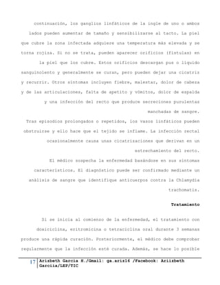 17 Arizbeth García H./Gmail: ga.ariz16 /Facebook: Ariizbeth
Garciia/LEP/TIC
continuación, los ganglios linfáticos de la ingle de uno o ambos
lados pueden aumentar de tamaño y sensibilizarse al tacto. La piel
que cubre la zona infectada adquiere una temperatura más elevada y se
torna rojiza. Si no se trata, pueden aparecer orificios (fístulas) en
la piel que los cubre. Estos orificios descargan pus o líquido
sanguinolento y generalmente se curan, pero pueden dejar una cicatriz
y recurrir. Otros síntomas incluyen fiebre, malestar, dolor de cabeza
y de las articulaciones, falta de apetito y vómitos, dolor de espalda
y una infección del recto que produce secreciones purulentas
manchadas de sangre.
Tras episodios prolongados o repetidos, los vasos linfáticos pueden
obstruirse y ello hace que el tejido se inflame. La infección rectal
ocasionalmente causa unas cicatrizaciones que derivan en un
estrechamiento del recto.
El médico sospecha la enfermedad basándose en sus síntomas
característicos. El diagnóstico puede ser confirmado mediante un
análisis de sangre que identifique anticuerpos contra la Chlamydia
trachomatis.
Tratamiento
Si se inicia al comienzo de la enfermedad, el tratamiento con
doxiciclina, eritromicina o tetraciclina oral durante 3 semanas
produce una rápida curación. Posteriormente, el médico debe comprobar
regularmente que la infección esté curada. Además, se hace lo posible
 