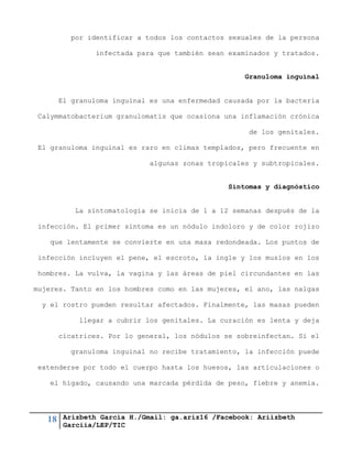18 Arizbeth García H./Gmail: ga.ariz16 /Facebook: Ariizbeth
Garciia/LEP/TIC
por identificar a todos los contactos sexuales de la persona
infectada para que también sean examinados y tratados.
Granuloma inguinal
El granuloma inguinal es una enfermedad causada por la bacteria
Calymmatobacterium granulomatis que ocasiona una inflamación crónica
de los genitales.
El granuloma inguinal es raro en climas templados, pero frecuente en
algunas zonas tropicales y subtropicales.
Síntomas y diagnóstico
La sintomatología se inicia de 1 a 12 semanas después de la
infección. El primer síntoma es un nódulo indoloro y de color rojizo
que lentamente se convierte en una masa redondeada. Los puntos de
infección incluyen el pene, el escroto, la ingle y los muslos en los
hombres. La vulva, la vagina y las áreas de piel circundantes en las
mujeres. Tanto en los hombres como en las mujeres, el ano, las nalgas
y el rostro pueden resultar afectados. Finalmente, las masas pueden
llegar a cubrir los genitales. La curación es lenta y deja
cicatrices. Por lo general, los nódulos se sobreinfectan. Si el
granuloma inguinal no recibe tratamiento, la infección puede
extenderse por todo el cuerpo hasta los huesos, las articulaciones o
el hígado, causando una marcada pérdida de peso, fiebre y anemia.
 