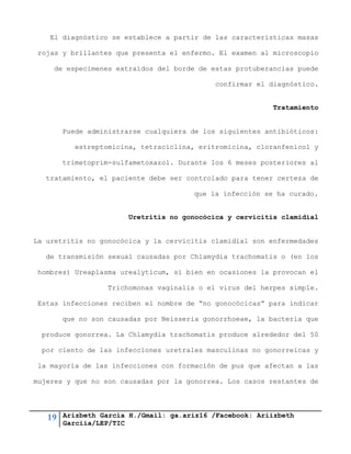 19 Arizbeth García H./Gmail: ga.ariz16 /Facebook: Ariizbeth
Garciia/LEP/TIC
El diagnóstico se establece a partir de las características masas
rojas y brillantes que presenta el enfermo. El examen al microscopio
de especimenes extraídos del borde de estas protuberancias puede
confirmar el diagnóstico.
Tratamiento
Puede administrarse cualquiera de los siguientes antibióticos:
estreptomicina, tetraciclina, eritromicina, cloranfenicol y
trimetoprim-sulfametoxazol. Durante los 6 meses posteriores al
tratamiento, el paciente debe ser controlado para tener certeza de
que la infección se ha curado.
Uretritis no gonocócica y cervicitis clamidial
La uretritis no gonocócica y la cervicitis clamidial son enfermedades
de transmisión sexual causadas por Chlamydia trachomatis o (en los
hombres) Ureaplasma urealyticum, si bien en ocasiones la provocan el
Trichomonas vaginalis o el virus del herpes simple.
Estas infecciones reciben el nombre de “no gonocócicas” para indicar
que no son causadas por Neisseria gonorrhoeae, la bacteria que
produce gonorrea. La Chlamydia trachomatis produce alrededor del 50
por ciento de las infecciones uretrales masculinas no gonorreicas y
la mayoría de las infecciones con formación de pus que afectan a las
mujeres y que no son causadas por la gonorrea. Los casos restantes de
 