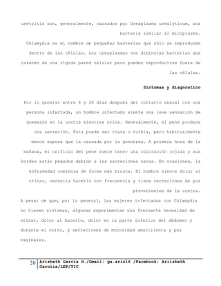 20 Arizbeth García H./Gmail: ga.ariz16 /Facebook: Ariizbeth
Garciia/LEP/TIC
uretritis son, generalmente, causados por Ureaplasma urealyticum, una
bacteria similar al micoplasma.
Chlamydia es el nombre de pequeñas bacterias que sólo se reproducen
dentro de las células. Los ureaplasmas son diminutas bacterias que
carecen de una rígida pared celular pero pueden reproducirse fuera de
las células.
Síntomas y diagnóstico
Por lo general entre 4 y 28 días después del contacto sexual con una
persona infectada, un hombre infectado siente una leve sensación de
quemazón en la uretra mientras orina. Generalmente, el pene produce
una secreción. Ésta puede ser clara o turbia, pero habitualmente
menos espesa que la causada por la gonorrea. A primera hora de la
mañana, el orificio del pene suele tener una coloración rojiza y sus
bordes están pegados debido a las secreciones secas. En ocasiones, la
enfermedad comienza de forma más brusca. El hombre siente dolor al
orinar, necesita hacerlo con frecuencia y tiene secreciones de pus
provenientes de la uretra.
A pesar de que, por lo general, las mujeres infectadas con Chlamydia
no tienen síntomas, algunas experimentan una frecuente necesidad de
orinar, dolor al hacerlo, dolor en la parte inferior del abdomen y
durante el coito, y secreciones de mucosidad amarillenta y pus
vaginales.
 