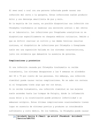 21 Arizbeth García H./Gmail: ga.ariz16 /Facebook: Ariizbeth
Garciia/LEP/TIC
El sexo anal u oral con una persona infectada puede causar una
infección del recto o la garganta. Estas infecciones suelen producir
dolor y una descarga amarillenta de pus y moco.
En la mayoría de los casos, es posible diagnosticar una infección con
Chlamydia trachomatis al examinar una secreción uretral o del cérvix
en un laboratorio. Las infecciones por Ureaplasma urealyticum no se
diagnostican específicamente en chequeos médicos rutinarios. Debido a
que es difícil realizar un cultivo y las demás técnicas resultan
costosas, el diagnóstico de infecciones por Chlamydia o Ureaplasma
suele ser una suposición hallada en los síntomas característicos,
junto con evidencia que demuestre la ausencia de gonorrea.
Complicaciones y pronóstico
Si una infección causada por Chlamydia trachomatis no recibe
tratamiento, los síntomas desaparecen a las 4 semanas en alrededor
del 60 o 70 por ciento de las personas. Sin embargo, una infección
clamidial puede causar varias complicaciones. No se sabe con certeza
si el Ureaplasma tiene algo que ver con éstas.
Si no recibe tratamiento, una infección clamidial en las mujeres
suele ascender hasta las trompas de Falopio, donde la inflamación
causa dolor y la cicatrización puede producir infertilidad o un
embarazo ectópico. Estas últimas complicaciones ocasionalmente tienen
lugar en ausencia de síntomas previos y producen un considerable
sufrimiento y costo médico. En los hombres, la Chlamydia puede causar
 