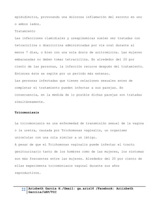 22 Arizbeth García H./Gmail: ga.ariz16 /Facebook: Ariizbeth
Garciia/LEP/TIC
epididimitis, provocando una dolorosa inflamación del escroto en uno
o ambos lados.
Tratamiento
Las infecciones clamidiales y ureaplásmicas suelen ser tratadas con
tetraciclina o doxiciclina administradas por vía oral durante al
menos 7 días, o bien con una sola dosis de azitromicina. Las mujeres
embarazadas no deben tomar tetraciclina. En alrededor del 20 por
ciento de las personas, la infección recurre después del tratamiento.
Entonces éste se repite por un período más extenso.
Las personas infectadas que tienen relaciones sexuales antes de
completar el tratamiento pueden infectar a sus parejas. En
consecuencia, en la medida de lo posible dichas parejas son tratadas
simultáneamente.
Tricomoniasis
La tricomoniasis es una enfermedad de transmisión sexual de la vagina
o la uretra, causada por Trichomonas vaginalis, un organismo
unicelular con una cola similar a un látigo.
A pesar de que el Trichomonas vaginalis puede infectar el tracto
genitourinario tanto de los hombres como de las mujeres, los síntomas
son más frecuentes entre las mujeres. Alrededor del 20 por ciento de
ellas experimenta tricomoniasis vaginal durante sus años
reproductivos.
 
