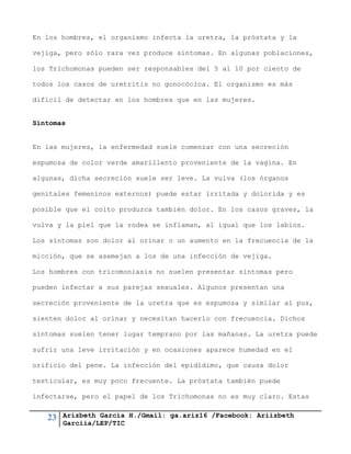 23 Arizbeth García H./Gmail: ga.ariz16 /Facebook: Ariizbeth
Garciia/LEP/TIC
En los hombres, el organismo infecta la uretra, la próstata y la
vejiga, pero sólo rara vez produce síntomas. En algunas poblaciones,
los Trichomonas pueden ser responsables del 5 al 10 por ciento de
todos los casos de uretritis no gonocócica. El organismo es más
difícil de detectar en los hombres que en las mujeres.
Síntomas
En las mujeres, la enfermedad suele comenzar con una secreción
espumosa de color verde amarillento proveniente de la vagina. En
algunas, dicha secreción suele ser leve. La vulva (los órganos
genitales femeninos externos) puede estar irritada y dolorida y es
posible que el coito produzca también dolor. En los casos graves, la
vulva y la piel que la rodea se inflaman, al igual que los labios.
Los síntomas son dolor al orinar o un aumento en la frecuencia de la
micción, que se asemejan a los de una infección de vejiga.
Los hombres con tricomoniasis no suelen presentar síntomas pero
pueden infectar a sus parejas sexuales. Algunos presentan una
secreción proveniente de la uretra que es espumosa y similar al pus,
sienten dolor al orinar y necesitan hacerlo con frecuencia. Dichos
síntomas suelen tener lugar temprano por las mañanas. La uretra puede
sufrir una leve irritación y en ocasiones aparece humedad en el
orificio del pene. La infección del epidídimo, que causa dolor
testicular, es muy poco frecuente. La próstata también puede
infectarse, pero el papel de los Trichomonas no es muy claro. Estas
 