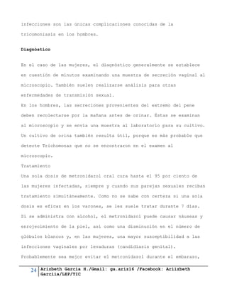 24 Arizbeth García H./Gmail: ga.ariz16 /Facebook: Ariizbeth
Garciia/LEP/TIC
infecciones son las únicas complicaciones conocidas de la
tricomoniasis en los hombres.
Diagnóstico
En el caso de las mujeres, el diagnóstico generalmente se establece
en cuestión de minutos examinando una muestra de secreción vaginal al
microscopio. También suelen realizarse análisis para otras
enfermedades de transmisión sexual.
En los hombres, las secreciones provenientes del extremo del pene
deben recolectarse por la mañana antes de orinar. Éstas se examinan
al microscopio y se envía una muestra al laboratorio para su cultivo.
Un cultivo de orina también resulta útil, porque es más probable que
detecte Trichomonas que no se encontraron en el examen al
microscopio.
Tratamiento
Una sola dosis de metronidazol oral cura hasta el 95 por ciento de
las mujeres infectadas, siempre y cuando sus parejas sexuales reciban
tratamiento simultáneamente. Como no se sabe con certeza si una sola
dosis es eficaz en los varones, se les suele tratar durante 7 días.
Si se administra con alcohol, el metronidazol puede causar náuseas y
enrojecimiento de la piel, así como una disminución en el número de
glóbulos blancos y, en las mujeres, una mayor susceptibilidad a las
infecciones vaginales por levaduras (candidiasis genital).
Probablemente sea mejor evitar el metronidazol durante el embarazo,
 