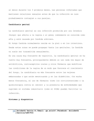25 Arizbeth García H./Gmail: ga.ariz16 /Facebook: Ariizbeth
Garciia/LEP/TIC
al menos durante los 3 primeros meses. Las personas infectadas que
mantienen relaciones sexuales antes de que la infección se cure
probablemente contagien a sus parejas.
Candidiasis genital
La candidiasis genital es una infección producida por una levadura
(hongo) que afecta a la vagina o al pene; comúnmente es conocida como
afta y está causada por Candida albicans.
El hongo Candida normalmente reside en la piel o en los intestinos.
Desde estas zonas se puede propagar hasta los genitales. La Candida
no suele ser transmitida sexualmente.
Es una causa muy frecuente de vaginitis. La candidiasis genital se ha
vuelto muy frecuente, principalmente debido al uso cada vez mayor de
antibióticos, contraceptivos orales y otros fármacos que modifican
las condiciones de la vagina de un modo que favorece el crecimiento
del hongo. La candidiasis es más frecuente entre las mujeres
embarazadas o que están menstruando y en las diabéticas. Con mucha
menos frecuencia, el uso de fármacos (como los corticosteroides o la
quimioterapia contra el cáncer) y la presencia de enfermedades que
suprimen el sistema inmunitario (como el SIDA) pueden facilitar la
infección.
Síntomas y diagnóstico
 
