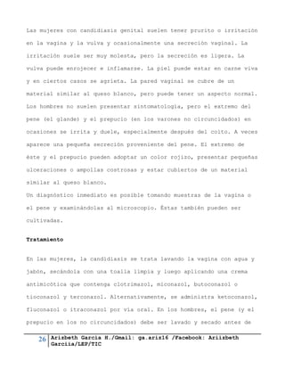 26 Arizbeth García H./Gmail: ga.ariz16 /Facebook: Ariizbeth
Garciia/LEP/TIC
Las mujeres con candidiasis genital suelen tener prurito o irritación
en la vagina y la vulva y ocasionalmente una secreción vaginal. La
irritación suele ser muy molesta, pero la secreción es ligera. La
vulva puede enrojecer e inflamarse. La piel puede estar en carne viva
y en ciertos casos se agrieta. La pared vaginal se cubre de un
material similar al queso blanco, pero puede tener un aspecto normal.
Los hombres no suelen presentar sintomatología, pero el extremo del
pene (el glande) y el prepucio (en los varones no circuncidados) en
ocasiones se irrita y duele, especialmente después del coito. A veces
aparece una pequeña secreción proveniente del pene. El extremo de
éste y el prepucio pueden adoptar un color rojizo, presentar pequeñas
ulceraciones o ampollas costrosas y estar cubiertos de un material
similar al queso blanco.
Un diagnóstico inmediato es posible tomando muestras de la vagina o
el pene y examinándolas al microscopio. Éstas también pueden ser
cultivadas.
Tratamiento
En las mujeres, la candidiasis se trata lavando la vagina con agua y
jabón, secándola con una toalla limpia y luego aplicando una crema
antimicótica que contenga clotrimazol, miconazol, butoconazol o
tioconazol y terconazol. Alternativamente, se administra ketoconazol,
fluconazol o itraconazol por vía oral. En los hombres, el pene (y el
prepucio en los no circuncidados) debe ser lavado y secado antes de
 