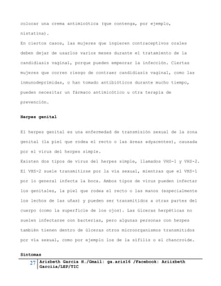 27 Arizbeth García H./Gmail: ga.ariz16 /Facebook: Ariizbeth
Garciia/LEP/TIC
colocar una crema antimicótica (que contenga, por ejemplo,
nistatina).
En ciertos casos, las mujeres que ingieren contraceptivos orales
deben dejar de usarlos varios meses durante el tratamiento de la
candidiasis vaginal, porque pueden empeorar la infección. Ciertas
mujeres que corren riesgo de contraer candidiasis vaginal, como las
inmunodeprimidas, o han tomado antibióticos durante mucho tiempo,
pueden necesitar un fármaco antimicótico u otra terapia de
prevención.
Herpes genital
El herpes genital es una enfermedad de transmisión sexual de la zona
genital (la piel que rodea el recto o las áreas adyacentes), causada
por el virus del herpes simple.
Existen dos tipos de virus del herpes simple, llamados VHS-1 y VHS-2.
El VHS-2 suele transmitirse por la vía sexual, mientras que el VHS-1
por lo general infecta la boca. Ambos tipos de virus pueden infectar
los genitales, la piel que rodea el recto o las manos (especialmente
los lechos de las uñas) y pueden ser transmitidos a otras partes del
cuerpo (como la superficie de los ojos). Las úlceras herpéticas no
suelen infectarse con bacterias, pero algunas personas con herpes
también tienen dentro de úlceras otros microorganismos transmitidos
por vía sexual, como por ejemplo los de la sífilis o el chancroide.
Síntomas
 