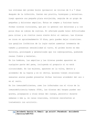 28 Arizbeth García H./Gmail: ga.ariz16 /Facebook: Ariizbeth
Garciia/LEP/TIC
Los síntomas del primer brote (primario) se inician de 4 a 7 días
después de la infección. Suelen ser prurito, hormigueo y molestias.
Luego aparece una pequeña placa enrojecida, seguida de un grupo de
pequeñas y dolorosas ampollas. Éstas se rompen y fusionan hasta
formar úlceras circulares, que por lo general son dolorosas y a los
pocos días se cubren de costras. El afectado puede tener dificultades
para orinar y en ciertos casos siente dolor al caminar. Las úlceras
se curan en aproximadamente 10 días, pero pueden dejar cicatrices.
Los ganglios linfáticos de la ingle suelen aumentar levemente de
tamaño y presentan sensibilidad al tacto. El primer brote es más
doloroso, prolongado y generalizado que los subsiguientes, pudiendo
causar fiebre y malestar.
En los hombres, las ampollas y las úlceras pueden aparecer en
cualquier parte del pene, incluyendo el prepucio si no está
circuncidado. En las mujeres, aparecen en la vulva, dentro y
alrededor de la vagina y en el cérvix. Quienes tienen relaciones
sexuales anales pueden presentar dichas lesiones alrededor del ano o
en el recto.
En los inmunodeficientes, como los infectados con el virus de la
inmunodeficiencia humana (VIH), las úlceras del herpes pueden ser
graves, propagarse a otras áreas del cuerpo, persistir durante
semanas o más y, en raras ocasiones, volverse resistentes al
tratamiento con aciclovir.
 