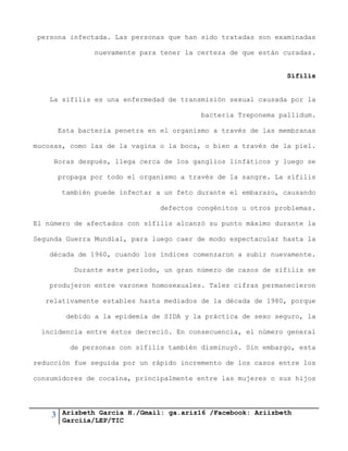 3 Arizbeth García H./Gmail: ga.ariz16 /Facebook: Ariizbeth
Garciia/LEP/TIC
persona infectada. Las personas que han sido tratadas son examinadas
nuevamente para tener la certeza de que están curadas.
Sífilis
La sífilis es una enfermedad de transmisión sexual causada por la
bacteria Treponema pallidum.
Esta bacteria penetra en el organismo a través de las membranas
mucosas, como las de la vagina o la boca, o bien a través de la piel.
Horas después, llega cerca de los ganglios linfáticos y luego se
propaga por todo el organismo a través de la sangre. La sífilis
también puede infectar a un feto durante el embarazo, causando
defectos congénitos u otros problemas.
El número de afectados con sífilis alcanzó su punto máximo durante la
Segunda Guerra Mundial, para luego caer de modo espectacular hasta la
década de 1960, cuando los índices comenzaron a subir nuevamente.
Durante este período, un gran número de casos de sífilis se
produjeron entre varones homosexuales. Tales cifras permanecieron
relativamente estables hasta mediados de la década de 1980, porque
debido a la epidemia de SIDA y la práctica de sexo seguro, la
incidencia entre éstos decreció. En consecuencia, el número general
de personas con sífilis también disminuyó. Sin embargo, esta
reducción fue seguida por un rápido incremento de los casos entre los
consumidores de cocaína, principalmente entre las mujeres o sus hijos
 
