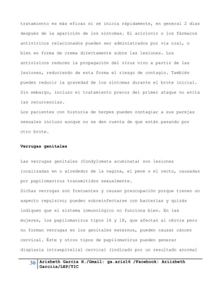 30 Arizbeth García H./Gmail: ga.ariz16 /Facebook: Ariizbeth
Garciia/LEP/TIC
tratamiento es más eficaz si se inicia rápidamente, en general 2 días
después de la aparición de los síntomas. El aciclovir o los fármacos
antivíricos relacionados pueden ser administrados por vía oral, o
bien en forma de crema directamente sobre las lesiones. Los
antivíricos reducen la propagación del virus vivo a partir de las
lesiones, reduciendo de esta forma el riesgo de contagio. También
pueden reducir la gravedad de los síntomas durante el brote inicial.
Sin embargo, incluso el tratamiento precoz del primer ataque no evita
las recurrencias.
Los pacientes con historia de herpes pueden contagiar a sus parejas
sexuales incluso aunque no se den cuenta de que están pasando por
otro brote.
Verrugas genitales
Las verrugas genitales (Condylomata acuminata) son lesiones
localizadas en o alrededor de la vagina, el pene o el recto, causadas
por papilomavirus transmitidos sexualmente.
Dichas verrugas son frecuentes y causan preocupación porque tienen un
aspecto repulsivo; pueden sobreinfectarse con bacterias y quizás
indiquen que el sistema inmunológico no funciona bien. En las
mujeres, los papilomavirus tipos 16 y 18, que afectan al cérvix pero
no forman verrugas en los genitales externos, pueden causar cáncer
cervical. Éste y otros tipos de papilomavirus pueden generar
displasia intraepitelial cervical (indicado por un resultado anormal
 