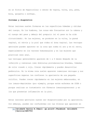 31 Arizbeth García H./Gmail: ga.ariz16 /Facebook: Ariizbeth
Garciia/LEP/TIC
en un frotis de Papanicolau) o cáncer de vagina, vulva, ano, pene,
boca, garganta o esófago.
Síntomas y diagnóstico
Estas lesiones suelen formarse en las superficies húmedas y cálidas
del cuerpo. En los hombres, las zonas más frecuentes son la cabeza y
el cuerpo del pene y debajo del prepucio (si el pene no ha sido
circuncidado). En las mujeres, se producen en la vulva, la pared
vaginal, el cérvix y la piel que rodea el área vaginal. Las verrugas
genitales pueden aparecer en la zona que rodea el ano y en el recto,
especialmente en los varones homosexuales y en las mujeres que
practican sexo anal.
Las verrugas generalmente aparecen de 1 a 6 meses después de la
infección y comienzan como diminutas protuberancias blandas, húmedas
de color rosado o rojo. Crecen rápidamente y pueden desarrollar
pedúnculos. En la misma zona suelen aparecer numerosas verrugas y sus
superficies ásperas les confieren la apariencia de una pequeña
coliflor. Pueden crecer rápidamente en las mujeres embarazadas, en
los inmuno-deprimidos (por ejemplo, porque están enfermos de SIDA o
porque realizan un tratamiento con fármacos inmunosupresores) y en
los que presentan inflamación en la piel.
Estas lesiones genitales suelen ser diagnosticadas por su apariencia.
Sin embargo, pueden ser confundidas con las úlceras que aparecen en
 