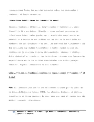33 Arizbeth García H./Gmail: ga.ariz16 /Facebook: Ariizbeth
Garciia/LEP/TIC
recurrencias. Todas las parejas sexuales deben ser examinadas y
tratadas, si fuese necesario.
Infecciones intestinales de transmisión sexual
Diversas bacterias (Shigella, Campylobacter y Salmonella), virus
(hepatitis A) y parásitos (Giardia y otras amebas) causantes de
infecciones intestinales pueden ser transmitidas sexualmente, en
particular a través de actividades en las cuales la boca entra en
contacto con los genitales o el ano. Los síntomas son típicamente los
del organismo específico transmitido y muchos pueden causar una
combinación de diarrea, fiebre, abotagamiento, náuseas y vómitos,
dolor abdominal e ictericia. Las infecciones recurren con frecuencia,
especialmente entre los varones homosexuales con muchas parejas
sexuales. Algunas infecciones no dan síntomas.
http://www.msd.es/publicaciones/mmerck_hogar/seccion_17/seccion_17_18
9.html
VIH: La infección por VIH es una enfermedad causada por el virus de
la inmunodeficiencia humana (VIH). La afección destruye el sistema
inmunitario en forma gradual, lo cual hace que para el cuerpo sea más
difícil combatir infecciones.
 