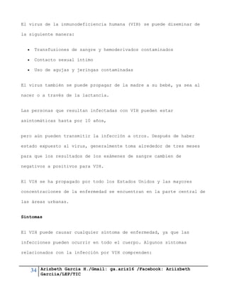 34 Arizbeth García H./Gmail: ga.ariz16 /Facebook: Ariizbeth
Garciia/LEP/TIC
El virus de la inmunodeficiencia humana (VIH) se puede diseminar de
la siguiente manera:
 Transfusiones de sangre y hemoderivados contaminados
 Contacto sexual íntimo
 Uso de agujas y jeringas contaminadas
El virus también se puede propagar de la madre a su bebé, ya sea al
nacer o a través de la lactancia.
Las personas que resultan infectadas con VIH pueden estar
asintomáticas hasta por 10 años,
pero aún pueden transmitir la infección a otros. Después de haber
estado expuesto al virus, generalmente toma alrededor de tres meses
para que los resultados de los exámenes de sangre cambien de
negativos a positivos para VIH.
El VIH se ha propagado por todo los Estados Unidos y las mayores
concentraciones de la enfermedad se encuentran en la parte central de
las áreas urbanas.
Síntomas
El VIH puede causar cualquier síntoma de enfermedad, ya que las
infecciones pueden ocurrir en todo el cuerpo. Algunos síntomas
relacionados con la infección por VIH comprenden:
 