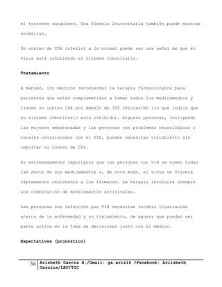 36 Arizbeth García H./Gmail: ga.ariz16 /Facebook: Ariizbeth
Garciia/LEP/TIC
el torrente sanguíneo. Una fórmula leucocitaria también puede mostrar
anomalías.
Un conteo de CD4 inferior a lo normal puede ser una señal de que el
virus está inhibiendo el sistema inmunitario.
Tratamiento
A menudo, los médicos recomiendan la terapia farmacológica para
pacientes que están comprometidos a tomar todos los medicamentos y
tienen un conteo CD4 por debajo de 350 células/ml (lo que indica que
su sistema inmunitario está inhibido). Algunas personas, incluyendo
las mujeres embarazadas y las personas con problemas neurológicos o
renales relacionados con el VIH, pueden necesitar tratamiento sin
importar su conteo de CD4.
Es extremadamente importante que las personas con VIH se tomen todas
las dosis de sus medicamentos o, de otro modo, el virus se volverá
rápidamente resistente a los fármacos. La terapia involucra siempre
una combinación de medicamentos antivirales.
Las personas con infección por VIH necesitan recibir ilustración
acerca de la enfermedad y su tratamiento, de manera que puedan ser
parte activa en la toma de decisiones junto con el médico.
Expectativas (pronóstico)
 