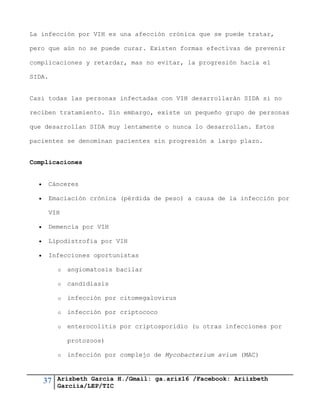 37 Arizbeth García H./Gmail: ga.ariz16 /Facebook: Ariizbeth
Garciia/LEP/TIC
La infección por VIH es una afección crónica que se puede tratar,
pero que aún no se puede curar. Existen formas efectivas de prevenir
complicaciones y retardar, mas no evitar, la progresión hacia el
SIDA.
Casi todas las personas infectadas con VIH desarrollarán SIDA si no
reciben tratamiento. Sin embargo, existe un pequeño grupo de personas
que desarrollan SIDA muy lentamente o nunca lo desarrollan. Estos
pacientes se denominan pacientes sin progresión a largo plazo.
Complicaciones
 Cánceres
 Emaciación crónica (pérdida de peso) a causa de la infección por
VIH
 Demencia por VIH
 Lipodistrofia por VIH
 Infecciones oportunistas
o angiomatosis bacilar
o candidiasis
o infección por citomegalovirus
o infección por criptococo
o enterocolitis por criptosporidio (u otras infecciones por
protozoos)
o infección por complejo de Mycobacterium avium (MAC)
 