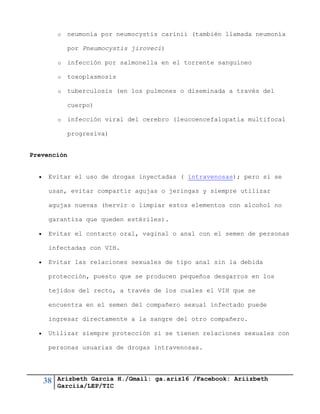 38 Arizbeth García H./Gmail: ga.ariz16 /Facebook: Ariizbeth
Garciia/LEP/TIC
o neumonía por neumocystis carinii (también llamada neumonía
por Pneumocystis jiroveci)
o infección por salmonella en el torrente sanguíneo
o toxoplasmosis
o tuberculosis (en los pulmones o diseminada a través del
cuerpo)
o infección viral del cerebro (leucoencefalopatía multifocal
progresiva)
Prevención
 Evitar el uso de drogas inyectadas ( intravenosas); pero si se
usan, evitar compartir agujas o jeringas y siempre utilizar
agujas nuevas (hervir o limpiar estos elementos con alcohol no
garantiza que queden estériles).
 Evitar el contacto oral, vaginal o anal con el semen de personas
infectadas con VIH.
 Evitar las relaciones sexuales de tipo anal sin la debida
protección, puesto que se producen pequeños desgarros en los
tejidos del recto, a través de los cuales el VIH que se
encuentra en el semen del compañero sexual infectado puede
ingresar directamente a la sangre del otro compañero.
 Utilizar siempre protección si se tienen relaciones sexuales con
personas usuarias de drogas intravenosas.
 