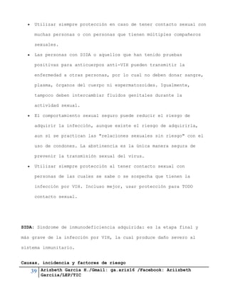 39 Arizbeth García H./Gmail: ga.ariz16 /Facebook: Ariizbeth
Garciia/LEP/TIC
 Utilizar siempre protección en caso de tener contacto sexual con
muchas personas o con personas que tienen múltiples compañeros
sexuales.
 Las personas con SIDA o aquellos que han tenido pruebas
positivas para anticuerpos anti-VIH pueden transmitir la
enfermedad a otras personas, por lo cual no deben donar sangre,
plasma, órganos del cuerpo ni espermatozoides. Igualmente,
tampoco deben intercambiar fluidos genitales durante la
actividad sexual.
 El comportamiento sexual seguro puede reducir el riesgo de
adquirir la infección, aunque existe el riesgo de adquirirla,
aun si se practican las "relaciones sexuales sin riesgo" con el
uso de condones. La abstinencia es la única manera segura de
prevenir la transmisión sexual del virus.
 Utilizar siempre protección al tener contacto sexual con
personas de las cuales se sabe o se sospecha que tienen la
infección por VIH. Incluso mejor, usar protección para TODO
contacto sexual.
SIDA: Síndrome de inmunodeficiencia adquirida: es la etapa final y
más grave de la infección por VIH, la cual produce daño severo al
sistema inmunitario.
Causas, incidencia y factores de riesgo
 