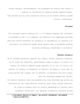 4 Arizbeth García H./Gmail: ga.ariz16 /Facebook: Ariizbeth
Garciia/LEP/TIC
recién nacidos. Recientemente, los programas de control han vuelto a
reducir la incidencia en algunos países desarrollados.
Una persona que ha sido curada de sífilis no se vuelve inmune y puede
volver a infectarse.
Síntomas
Los síntomas suelen comenzar de 1 a 13 semanas después del contagio;
el promedio es de 3 a 4 semanas. La infección con Treponema pallidum
pasa por varios estadios: el primario, el secundario, el latente y el
terciario. La infección puede durar muchos años y raramente provoca
lesiones cardíacas, cerebrales o la muerte.
Estadio primario
En el estadio primario, aparece una llaga o úlcera indolora (chancro)
en el sitio de infección, generalmente sobre el pene, la vulva o la
vagina. El chancro también puede aparecer en el ano, el recto, los
labios, la lengua, la garganta, el cérvix, los dedos o, rara vez, en
otras partes del cuerpo. Por lo general, se presenta una sola llaga,
pero en ocasiones pueden ser varias.
El chancro comienza como una pequeña zona roja abultada que pronto se
convierte en una llaga abierta (úlcera), pero sigue siendo indolora.
La llaga no sangra, pero al rozarla desprende un líquido claro
altamente infeccioso. Los ganglios linfáticos cercanos suelen
 