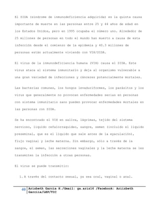 40 Arizbeth García H./Gmail: ga.ariz16 /Facebook: Ariizbeth
Garciia/LEP/TIC
El SIDA (síndrome de inmunodeficiencia adquirida) es la quinta causa
importante de muerte en las personas entre 25 y 44 años de edad en
los Estados Unidos, pero en 1995 ocupaba el número uno. Alrededor de
25 millones de personas en todo el mundo han muerto a causa de esta
infección desde el comienzo de la epidemia y 40.3 millones de
personas están actualmente viviendo con VIH/SIDA.
El virus de la inmunodeficiencia humana (VIH) causa el SIDA. Este
virus ataca al sistema inmunitario y deja al organismo vulnerable a
una gran variedad de infecciones y cánceres potencialmente mortales.
Las bacterias comunes, los hongos levaduriformes, los parásitos y los
virus que generalmente no provocan enfermedades serias en personas
con sistema inmunitario sano pueden provocar enfermedades mortales en
las personas con SIDA.
Se ha encontrado el VIH en saliva, lágrimas, tejido del sistema
nervioso, líquido cefalorraquídeo, sangre, semen (incluido el líquido
preseminal, que es el líquido que sale antes de la eyaculación),
flujo vaginal y leche materna. Sin embargo, sólo a través de la
sangre, el semen, las secreciones vaginales y la leche materna se les
transmiten la infección a otras personas.
El virus se puede transmitir:
1. A través del contacto sexual, ya sea oral, vaginal o anal.
 
